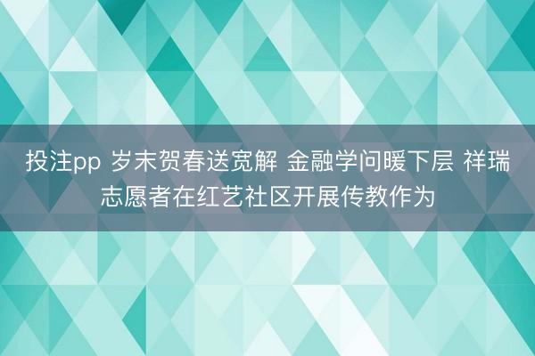 投注pp 岁末贺春送宽解 金融学问暖下层 祥瑞志愿者在红艺社区开展传教作为