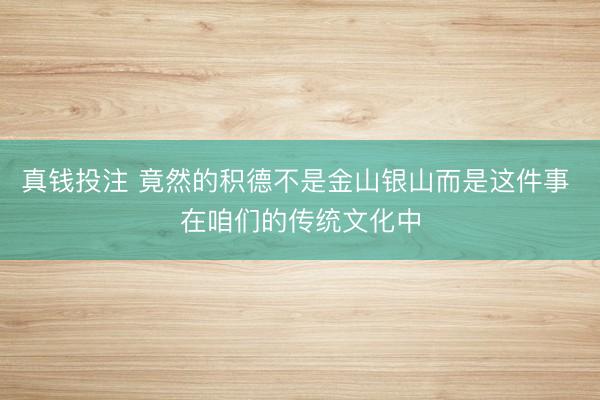 真钱投注 竟然的积德不是金山银山而是这件事 在咱们的传统文化中