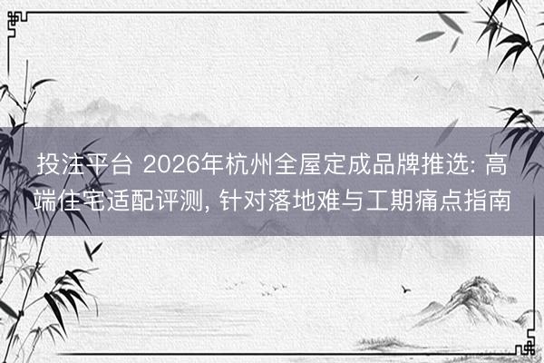 投注平台 2026年杭州全屋定成品牌推选: 高端住宅适配评测, 针对落地难与工期痛点指南