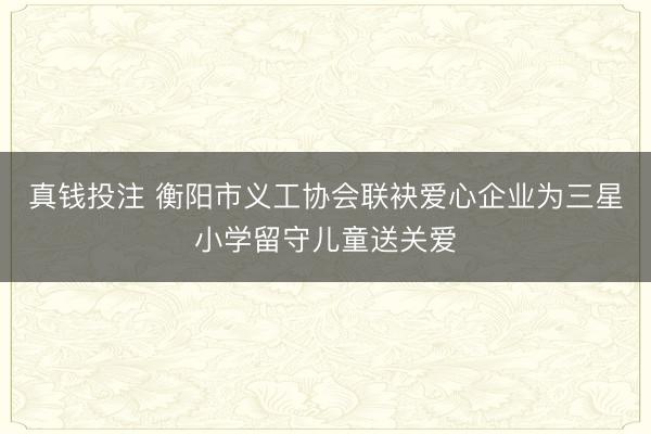 真钱投注 衡阳市义工协会联袂爱心企业为三星小学留守儿童送关爱