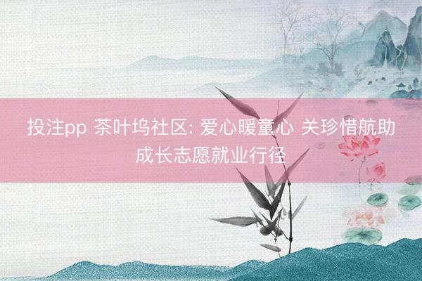投注pp 茶叶坞社区: 爱心暖童心 关珍惜航助成长志愿就业行径