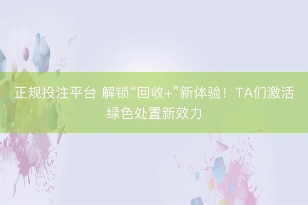 正规投注平台 解锁“回收+”新体验！TA们激活绿色处置新效力