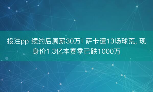 投注pp 续约后周薪30万! 萨卡遭13场球荒, 现身价1.3亿本赛季已跌1000万