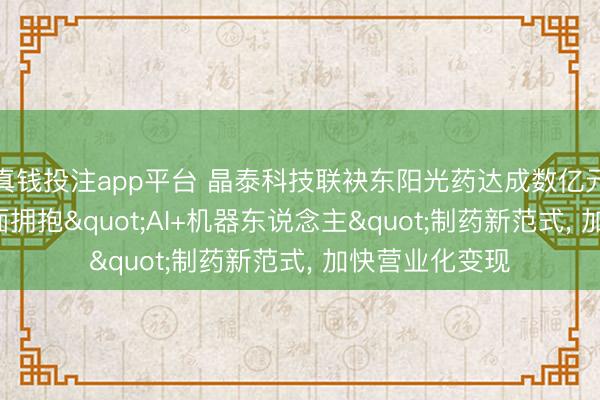 真钱投注app平台 晶泰科技联袂东阳光药达成数亿元战术互助, 全面拥抱"AI+机器东说念主"制药新范式, 加快营业化变现