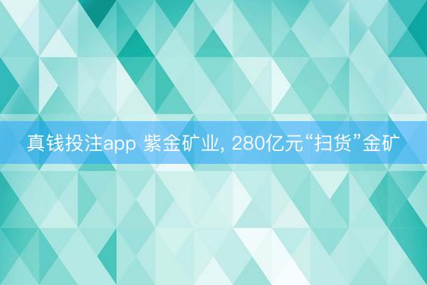 真钱投注app 紫金矿业, 280亿元“扫货”金矿
