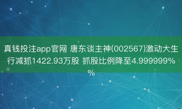 真钱投注app官网 唐东谈主神(002567)激动大生行减抓1422.93万股 抓股比例降至4.999999%