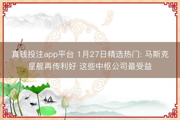 真钱投注app平台 1月27日精选热门: 马斯克星舰再传利好 这些中枢公司最受益