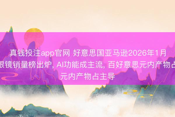 真钱投注app官网 好意思国亚马逊2026年1月智能眼镜销量榜出炉, AI功能成主流, 百好意思元内产物占主导