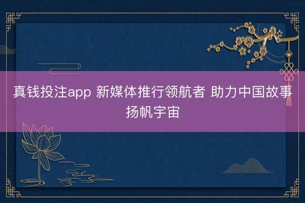 真钱投注app 新媒体推行领航者 助力中国故事扬帆宇宙