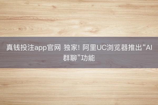 真钱投注app官网 独家! 阿里UC浏览器推出“AI群聊”功能