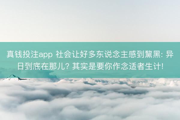 真钱投注app 社会让好多东说念主感到黧黑: 异日到底在那儿? 其实是要你作念适者生计!