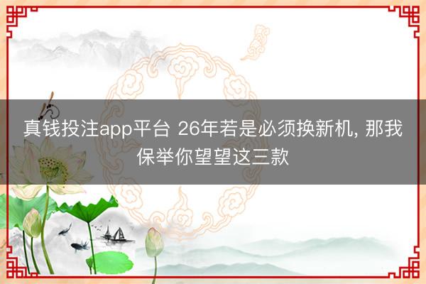 真钱投注app平台 26年若是必须换新机, 那我保举你望望这三款