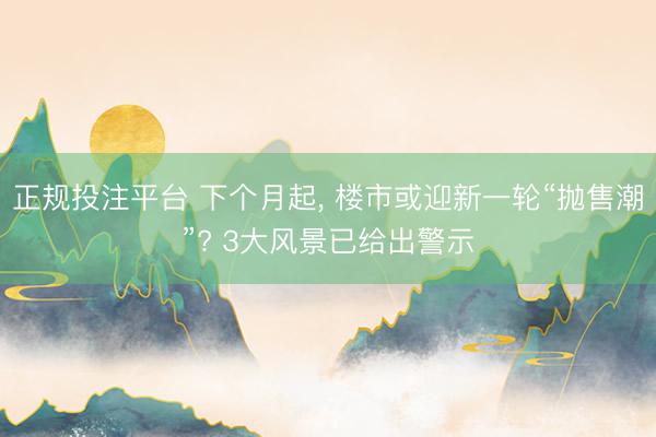 正规投注平台 下个月起, 楼市或迎新一轮“抛售潮”? 3大风景已给出警示