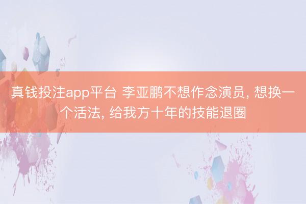 真钱投注app平台 李亚鹏不想作念演员, 想换一个活法, 给我方十年的技能退圈