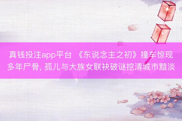 真钱投注app平台 《东说念主之初》撞车惊现多年尸骨, 孤儿与大族女联袂破谜挖清城市黯淡