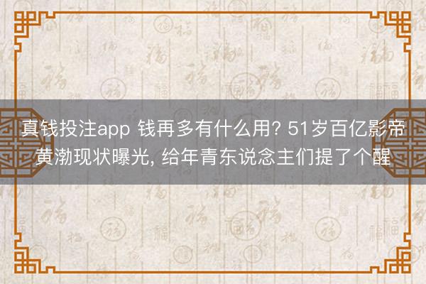 真钱投注app 钱再多有什么用? 51岁百亿影帝黄渤现状曝光, 给年青东说念主们提了个醒