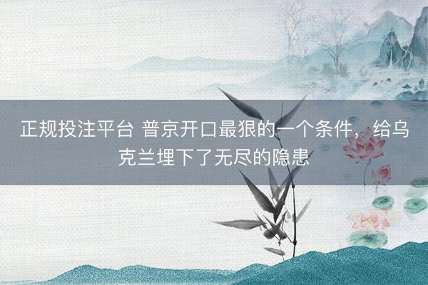 正规投注平台 普京开口最狠的一个条件，给乌克兰埋下了无尽的隐患