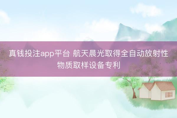 真钱投注app平台 航天晨光取得全自动放射性物质取样设备专利