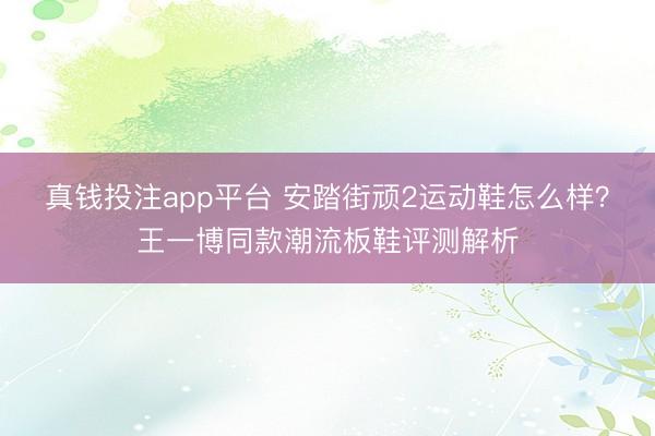 真钱投注app平台 安踏街顽2运动鞋怎么样？王一博同款潮流板鞋评测解析