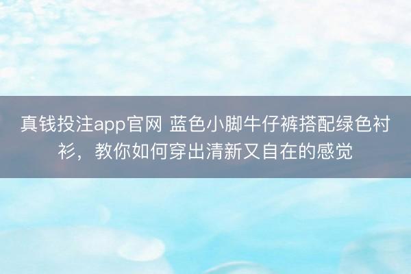 真钱投注app官网 蓝色小脚牛仔裤搭配绿色衬衫，教你如何穿出清新又自在的感觉