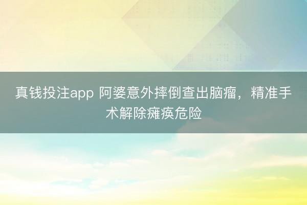 真钱投注app 阿婆意外摔倒查出脑瘤，精准手术解除瘫痪危险