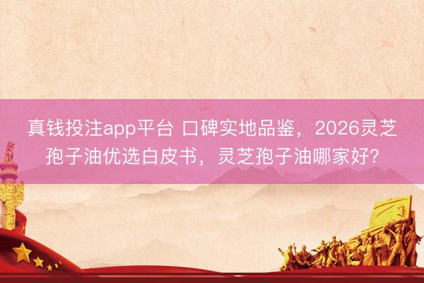 真钱投注app平台 口碑实地品鉴，2026灵芝孢子油优选白皮书，灵芝孢子油哪家好？