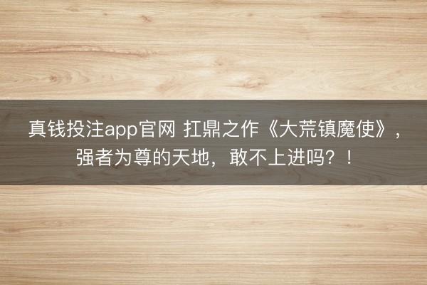 真钱投注app官网 扛鼎之作《大荒镇魔使》，强者为尊的天地，敢不上进吗？！