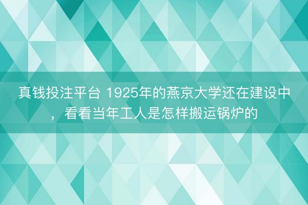 真钱投注平台 1925年的燕京大学还在建设中，看看当年工人是怎样搬运锅炉的