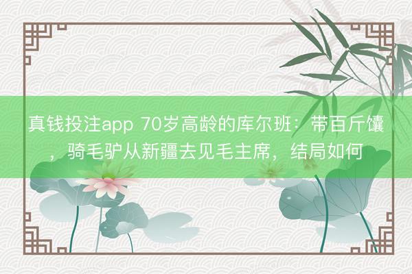 真钱投注app 70岁高龄的库尔班：带百斤馕，骑毛驴从新疆去见毛主席，结局如何