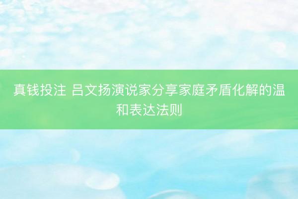 真钱投注 吕文扬演说家分享家庭矛盾化解的温和表达法则