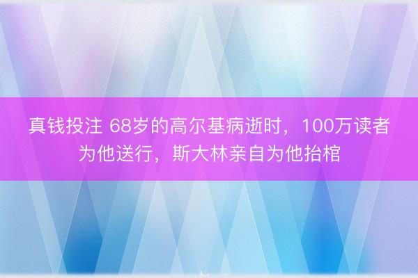 真钱投注 68岁的高尔基病逝时，100万读者为他送行，斯大林亲自为他抬棺