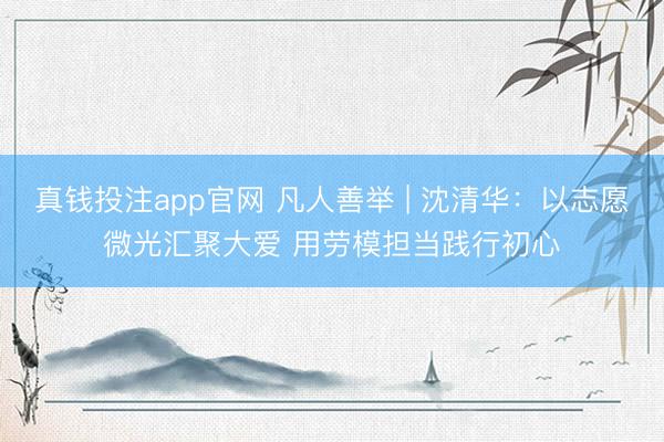 真钱投注app官网 凡人善举 | 沈清华：以志愿微光汇聚大爱 用劳模担当践行初心