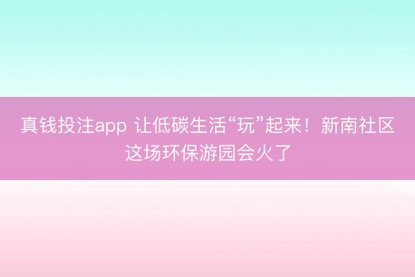 真钱投注app 让低碳生活“玩”起来！新南社区这场环保游园会火了