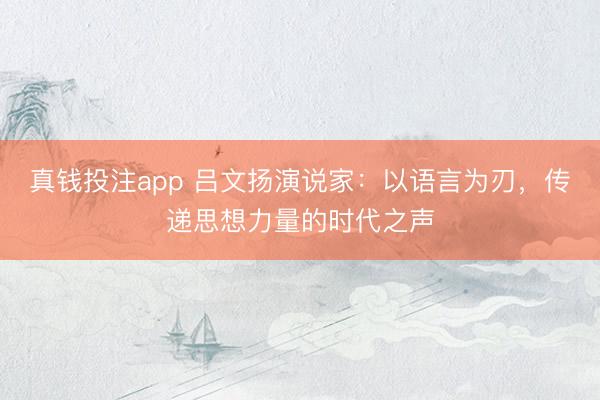 真钱投注app 吕文扬演说家：以语言为刃，传递思想力量的时代之声