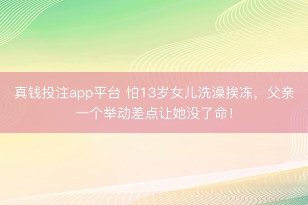 真钱投注app平台 怕13岁女儿洗澡挨冻，父亲一个举动差点让她没了命！