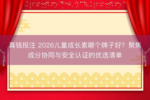 真钱投注 2026儿童成长素哪个牌子好？聚焦成分协同与安全认证的优选清单