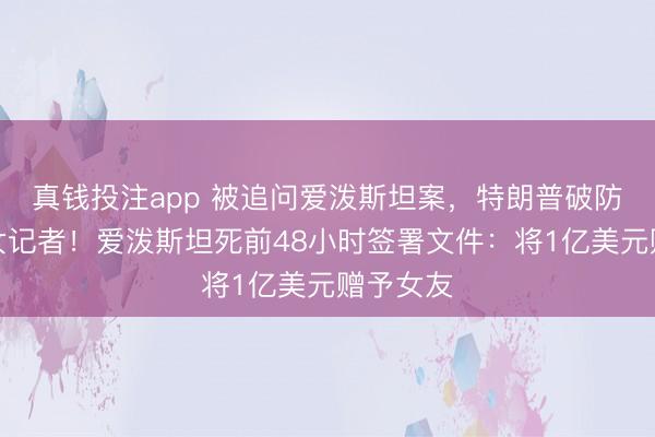 真钱投注app 被追问爱泼斯坦案，特朗普破防，怒怼女记者！爱泼斯坦死前48小时签署文件：将1亿美元赠予女友