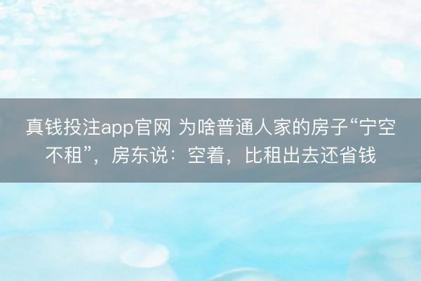 真钱投注app官网 为啥普通人家的房子“宁空不租”，房东说：空着，比租出去还省钱