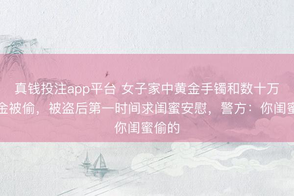 真钱投注app平台 女子家中黄金手镯和数十万元现金被偷，被盗后第一时间求闺蜜安慰，警方：你闺蜜偷的