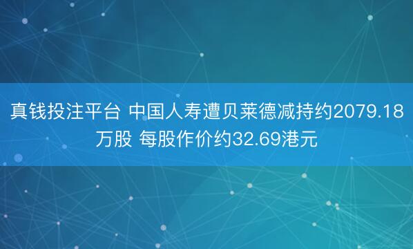 真钱投注平台 中国人寿遭贝莱德减持约2079.18万股 每股作价约32.69港元