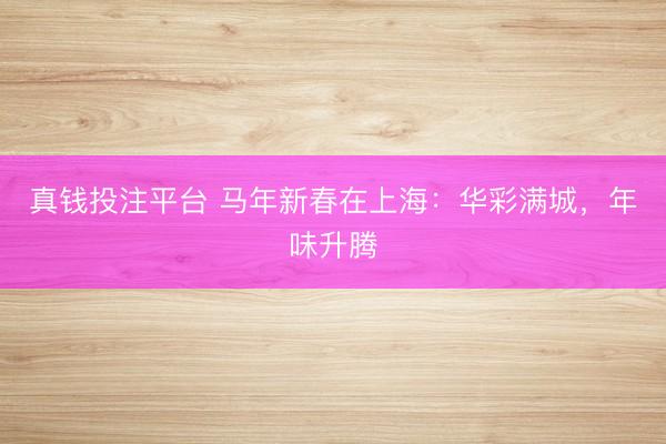 真钱投注平台 马年新春在上海：华彩满城，年味升腾