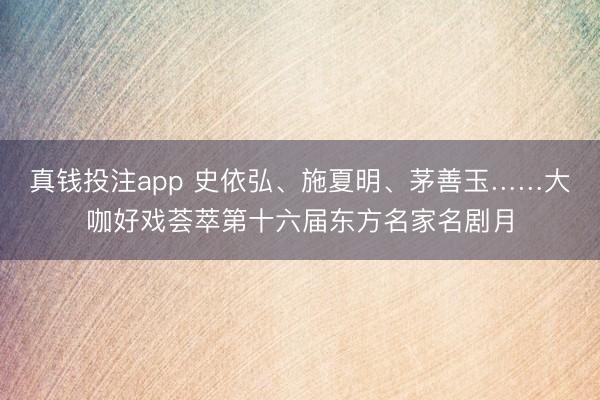 真钱投注app 史依弘、施夏明、茅善玉……大咖好戏荟萃第十六届东方名家名剧月