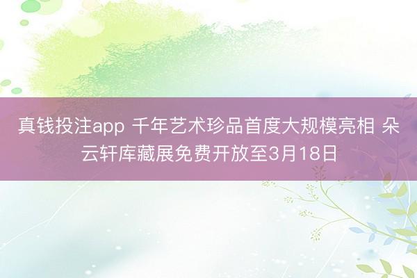 真钱投注app 千年艺术珍品首度大规模亮相 朵云轩库藏展免费开放至3月18日