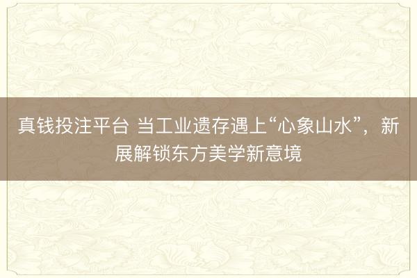 真钱投注平台 当工业遗存遇上“心象山水”,新展解锁东方美学新意境