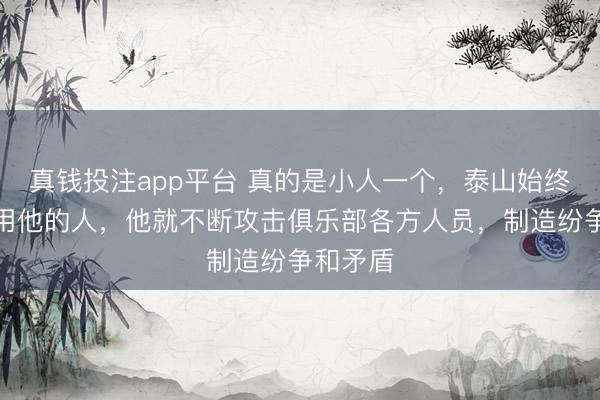 真钱投注app平台 真的是小人一个，泰山始终没决定用他的人，他就不断攻击俱乐部各方人员，制造纷争和矛盾