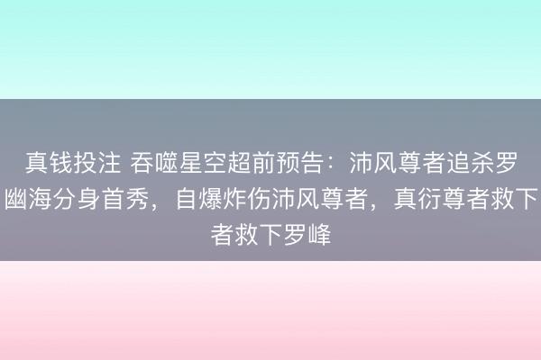 真钱投注 吞噬星空超前预告：沛风尊者追杀罗峰，幽海分身首秀，自爆炸伤沛风尊者，真衍尊者救下罗峰