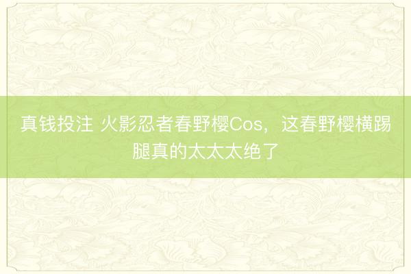 真钱投注 火影忍者春野樱Cos，这春野樱横踢腿真的太太太绝了