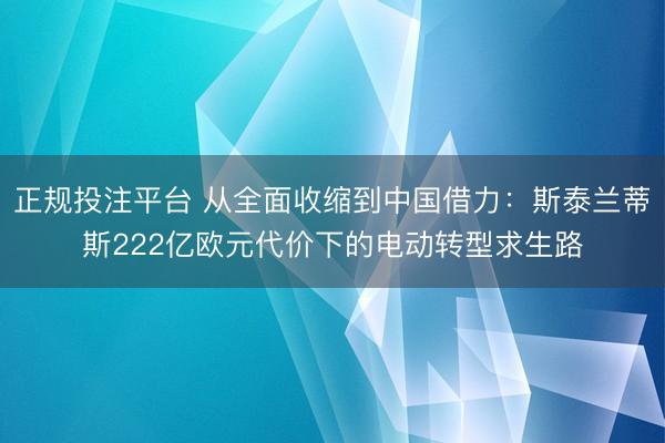 正规投注平台 从全面收缩到中国借力：斯泰兰蒂斯222亿欧元代价下的电动转型求生路