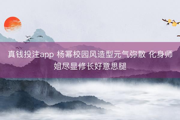 真钱投注app 杨幂校园风造型元气弥散 化身师姐尽显修长好意思腿