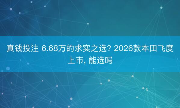 真钱投注 6.68万的求实之选? 2026款本田飞度上市, 能选吗